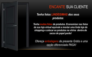 ENCANTE SUA CLIENTE 
Tenha fotos LINDÍSSIMAS dos seus 
produtos 
Tenha muitas fotos de produtos. Economizar nas fotos 
da sua loja virtual equivale a montar uma linda loja do 
shopping e colocar os produtos na vitrine dentro de 
sacos de papel pardo! 
Ofereça embalagens de presente Grátis e uma 
opção diferenciada PAGA! 
 