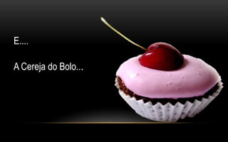E.... 
A Cereja do Bolo... 
 