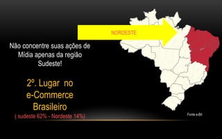 Não concentre suas ações de 
Mídia apenas da região 
Sudeste! 
2º. Lugar no 
e-Commerce 
Brasileiro 
( sudeste 62% - Nordeste 14%) 
NORDESTE 
Fonte e-Bit 
 