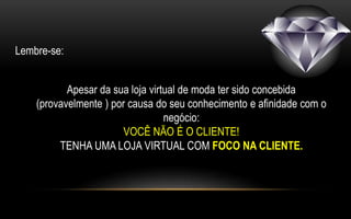 Lembre-se: 
Apesar da sua loja virtual de moda ter sido concebida 
(provavelmente ) por causa do seu conhecimento e afinidade com o 
negócio: 
VOCÊ NÃO É O CLIENTE! 
TENHA UMA LOJA VIRTUAL COM FOCO NA CLIENTE. 
 