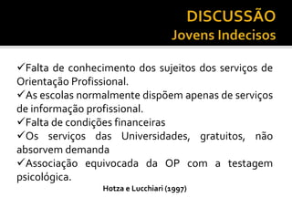 Falta de conhecimento dos sujeitos dos serviços de
Orientação Profissional.
As escolas normalmente dispõem apenas de serviços
de informação profissional.
Falta de condições financeiras
Os serviços das Universidades, gratuitos, não
absorvem demanda
Associação equivocada da OP com a testagem
psicológica.
Hotza e Lucchiari (1997)
 