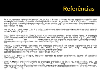AGUIAR, Fernando Henrique Rezende; CONCEICAO, Maria Inês Gandolfo. Análise da produção científica em
orientação profissional: tendências e velhos problemas. Psico-USF, Itatiba, v. 17, n. 1, Apr. 2012 . Disponível
em<http://www.scielo.br/scielo.php?script=sci_arttext&pid=S1413-82712012000100011&lng=en&nrm=iso>.
acesso em 20 jun 2013.
HOTZA, M. A. S.; LUCHIARI, D. H. P. S. (1998). A re-escolha profissional dos vestibulandos da UFSC de 1997.
Revista da ABOP, 2, 97-110
MELO-SILVA, Lucy Leal; LASSANCE, Maria Célia Pacheco; SOARES, Dulce Helena Penna. A orientação
profissional no contexto da educação e trabalho. Rev. bras. orientac. prof, São Paulo, v. 5, n. 2, dez. 2004 .
Disponível em <http://pepsic.bvsalud.org/scielo.php?script=sci_arttext&pid=S1679-
33902004000200005&lng=pt&nrm=iso>. acesso em 20 jun. 2013.
RIBEIRO, Marcelo Afonso. Demandas em orientação profissional: um estudo exploratório em escolas
públicas. Rev. bras. orientac. prof, São Paulo, v. 4, n. 1-2, dez. 2003 . Disponível em
<http://pepsic.bvsalud.org/scielo.php?script=sci_arttext&pid=S1679-
33902003000100012&lng=pt&nrm=iso>. acesso em 20 jun. 2013.
SUPER, D.E. (1980) A life-span, life-space approach to career development. Journal of Vocational
Behavior, 13, 282-298.
SPARTA, Mônica. O desenvolvimento da orientação profissional no Brasil. Rev. bras. orientac. prof, São
Paulo, v. 4, n. 1-2, dez. 2003 . Disponível em
<http://pepsic.bvsalud.org/scielo.php?script=sci_arttext&pid=S167933902003000100002&lng=pt&nrm=iso>.
acessos em 03 jul. 2013.
 