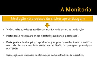Mediação no processo de ensino-aprendizagem
• Vivência das atividades acadêmicas e práticas de ensino na graduação;
• Participação nas aulas teóricas e práticas, auxiliando o professor .
• Parte prática da disciplina : aprofundar / ampliar os conhecimentos obtidos
em sala de aula no laboratório de avaliação e testagem psicológica
(LATEPSI).
• Orientação aos discentes na elaboração do trabalho final da disciplina.
 