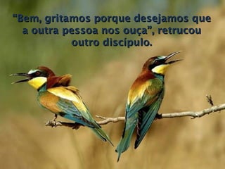 “ Bem, gritamos porque desejamos que a outra pessoa nos ouça”, retrucou outro discípulo. 