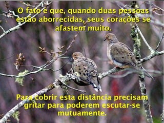 O fato é que, quando duas pessoas estão aborrecidas, seus corações se afastem muito. Para cobrir esta distância precisam gritar para poderem escutar-se mutuamente. 