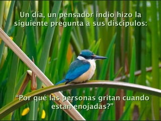 Un día, un pensador indio hizo la siguiente pregunta a sus discípulos: “ Por qué las personas gritan cuando estan enojadas?” 