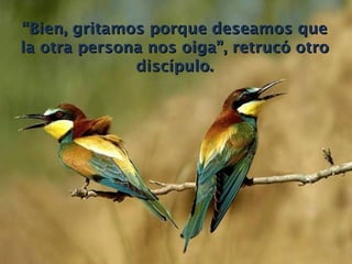 “ Bien, gritamos porque deseamos que la otra persona nos oiga”, retrucó otro discípulo. 