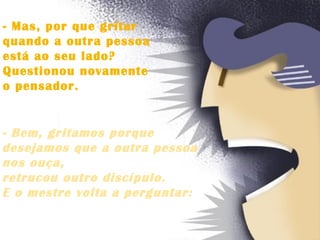 - Mas, por que gritar  quando a outra pessoa  está ao seu lado?  Questionou novamente  o pensador.   - Bem, gritamos porque  desejamos que a outra pessoa  nos ouça,  retrucou outro discípulo.  E o mestre volta a perguntar:  