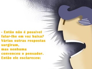 - Então não é possível  falar-lhe em voz baixa?  Várias outras respostas  surgiram,  mas nenhuma  convenceu o pensador.  Então ele esclareceu:  