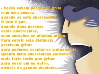 - Vocês sabem porque se grita  com uma pessoa  quando se está aborrecida?  O fato é que,  quando duas pessoas  estão aborrecidas,  seus corações se afastam muito.  Para cobrir esta distância  precisam gritar  para poderem escutar-se mutuamente.  Quanto mais aborrecidas estiverem,  mais forte terão que gritar  para ouvir um ao outro,  através da grande distância.  