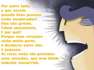 Por outro lado,  o que sucede  quando duas pessoas  estão enamoradas?  Elas não gritam.  Falam suavemente.  E por quê?  Porque seus corações  estão muito perto.  A distância entre elas  é pequena.  Às vezes estão tão próximos  seus corações, que nem falam,  somente sussurram.  