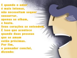 E quando o amor  é mais intenso,  não necessitam sequer  sussurrar,  apenas se olham,  e basta.  Seus corações se entendem.  É isso que acontece  quando duas pessoas  que se amam  estão próximas.  Por fim,  o pensador conclui,  dizendo: 