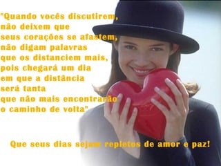 "Quando vocês discutirem,  não deixem que  seus corações se afastem,  não digam palavras  que os distanciem mais,  pois chegará um dia  em que a distância  será tanta  que não mais encontrarão  o caminho de volta" Que seus dias sejam repletos de amor e paz! 