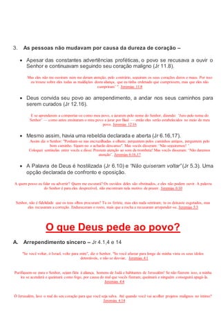 3. As pessoas não mudavam por causa da dureza de coração –
 Apesar das constantes advertências proféticas, o povo se recusava a ouvir o
Senhor e continuavam seguindo seu coração maligno (Jr 11.8).
Mas eles não me ouviram nem me deram atenção; pelo contrário, seguiram os seus corações duros e maus. Por isso
eu trouxe sobre eles todas as maldições desta aliança, que eu tinha ordenado que cumprissem, mas que eles não
cumpriram’ ". Jeremias 11:8
 Deus convida seu povo ao arrependimento, a andar nos seus caminhos para
serem curados (Jr 12.16).
E se aprenderem a comportar-se como meu povo, e jurarem pelo nome do Senhor, dizendo: ‘Juro pelo nome do
Senhor’ — como antes ensinaram o meu povo a jurar por Baal — então eles serão estabelecidos no meio do meu
povo. Jeremias 12:16
 Mesmo assim, havia uma rebeldia declarada e aberta (Jr 6.16,17).
Assim diz o Senhor: "Ponham-se nas encruzilhadas e olhem; perguntem pelos caminhos antigos, perguntem pelo
bom caminho. Sigam-no e acharão descanso". Mas vocês disseram: ‘Não seguiremos! ’
Coloquei sentinelas entre vocês e disse: Prestem atenção ao som da trombeta! Mas vocês disseram: ‘Não daremos
atenção’. Jeremias 6:16,17
 A Palavra de Deus é hostilizada (Jr 6.10) e “Não quiseram voltar” (Jr 5.3). Uma
opção declarada de confronto e oposição.
A quem posso eu falar ou advertir? Quem me escutará? Os ouvidos deles são obstinados, e eles não podem ouvir. A palavra
do Senhor é para eles desprezível, não encontram nela motivo de prazer. Jeremias 6:10
Senhor, não é fidelidade que os teus olhos procuram? Tu os feriste, mas eles nada sentiram; tu os deixaste esgotados, mas
eles recusaram a correção. Endureceram o rosto, mais que a rocha e recusaram arrepender-se. Jeremias 5:3
O que Deus pede ao povo?
A. Arrependimento sincero – Jr 4.1,4 e 14
"Se você voltar, ó Israel, volte para mim", diz o Senhor. "Se você afastar para longe de minha vista os seus ídolos
detestáveis, e não se desviar, Jeremias 4:1
Purifiquem-se para o Senhor, sejam fiéis à aliança, homens de Judá e habitantes de Jerusalém! Se não fizerem isso, a minha
ira se acenderá e queimará como fogo, por causa do mal que vocês fizeram; queimará e ninguém conseguirá apagá-la.
Jeremias 4:4
Ó Jerusalém, lave o mal do seu coração para que você seja salva. Até quando você vai acolher projetos malignos no íntimo?
Jeremias 4:14
 