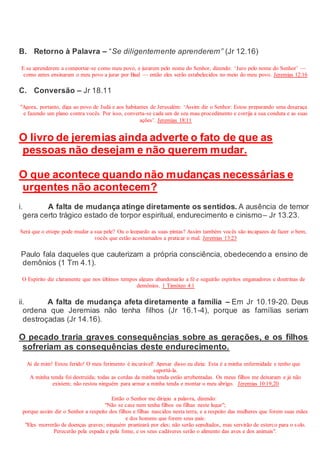 B. Retorno à Palavra – “Se diligentemente aprenderem” (Jr 12.16)
E se aprenderem a comportar-se como meu povo, e jurarem pelo nome do Senhor, dizendo: ‘Juro pelo nome do Senhor’ —
como antes ensinaram o meu povo a jurar por Baal — então eles serão estabelecidos no meio do meu povo. Jeremias 12:16
C. Conversão – Jr 18.11
"Agora, portanto, diga ao povo de Judá e aos habitantes de Jerusalém: ‘Assim diz o Senhor: Estou preparando uma desgraça
e fazendo um plano contra vocês. Por isso, converta-se cada um de seu mau procedimento e corrija a sua conduta e as suas
ações’. Jeremias 18:11
O livro de jeremias ainda adverte o fato de que as
pessoas não desejam e não querem mudar.
O que acontece quando não mudanças necessárias e
urgentes não acontecem?
i. A falta de mudança atinge diretamente os sentidos. A ausência de temor
gera certo trágico estado de torpor espiritual, endurecimento e cinismo– Jr 13.23.
Será que o etíope pode mudar a sua pele? Ou o leopardo as suas pintas? Assim também vocês são incapazes de fazer o bem,
vocês que estão acostumados a praticar o mal. Jeremias 13:23
Paulo fala daqueles que cauterizam a própria consciência, obedecendo a ensino de
demônios (1 Tm 4.1).
O Espírito diz claramente que nos últimos tempos alguns abandonarão a fé e seguirão espíritos enganadores e doutrinas de
demônios. 1 Timóteo 4:1
ii. A falta de mudança afeta diretamente a família – Em Jr 10.19-20. Deus
ordena que Jeremias não tenha filhos (Jr 16.1-4), porque as famílias seriam
destroçadas (Jr 14.16).
O pecado traria graves consequências sobre as gerações, e os filhos
sofreriam as consequências deste endurecimento.
Ai de mim! Estou ferido! O meu ferimento é incurável! Apesar disso eu dizia: Esta é a minha enfermidade e tenho que
suportá-la.
A minha tenda foi destruída; todas as cordas da minha tenda estão arrebentadas. Os meus filhos me deixaram e já não
existem; não restou ninguém para armar a minha tenda e montar o meu abrigo. Jeremias 10:19,20
Então o Senhor me dirigiu a palavra, dizendo:
"Não se case nem tenha filhos ou filhas neste lugar";
porque assim diz o Senhor a respeito dos filhos e filhas nascidos nesta terra, e a respeito das mulheres que forem suas mães
e dos homens que forem seus pais:
"Eles morrerão de doenças graves; ninguém pranteará por eles; não serão sepultados, mas servirão de esterco para o solo.
Perecerão pela espada e pela fome, e os seus cadáveres serão o alimento das aves e dos animais".
 