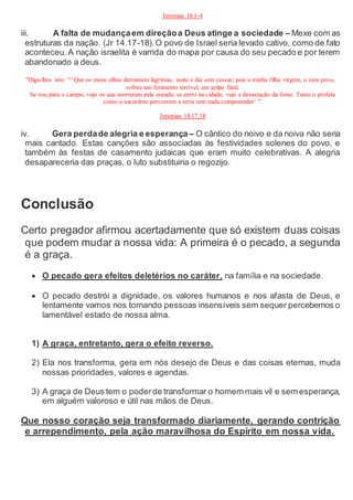 Jeremias 16:1-4
iii. A falta de mudançaem direçãoa Deus atinge a sociedade – Mexe com as
estruturas da nação. (Jr 14.17-18).O povo de Israel seria levado cativo, como de fato
aconteceu. A nação israelita é varrida do mapa por causa do seu pecado e por terem
abandonado a deus.
"Diga-lhes isto: " ‘Que os meus olhos derramem lágrimas, noite e dia sem cessar; pois a minha filha virgem, o meu povo,
sofreu um ferimento terrível, um golpe fatal.
Se vou para o campo, vejo os que morreram pela espada; se entro na cidade, vejo a devastação da fome. Tanto o profeta
como o sacerdote percorrem a terra sem nada compreender’ ".
Jeremias 14:17,18
iv. Gera perdade alegria e esperança – O cântico do noivo e da noiva não seria
mais cantado. Estas canções são associadas às festividades solenes do povo, e
também às festas de casamento judaicas que eram muito celebrativas. A alegria
desapareceria das praças, o luto substituiria o regozijo.
Conclusão
Certo pregador afirmou acertadamente que só existem duas coisas
que podem mudar a nossa vida: A primeira é o pecado, a segunda
é a graça.
 O pecado gera efeitos deletérios no caráter, na família e na sociedade.
 O pecado destrói a dignidade, os valores humanos e nos afasta de Deus, e
lentamente vamos nos tornando pessoas insensíveis sem sequer percebemos o
lamentável estado de nossa alma.
1) A graça, entretanto, gera o efeito reverso.
2) Ela nos transforma, gera em nós desejo de Deus e das coisas eternas, muda
nossas prioridades, valores e agendas.
3) A graça de Deus tem o poderde transformar o homem mais vil e sem esperança,
em alguém valoroso e útil nas mãos de Deus.
Que nosso coração seja transformado diariamente, gerando contrição
e arrependimento, pela ação maravilhosa do Espírito em nossa vida.
 