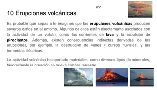 10 Erupciones volcánicas
Es probable que sepas o te imagines que las erupciones volcánicas producen
severos daños en el entorno. Algunos de ellos están directamente asociados con
la actividad de un volcán, como las corrientes de lava y la expulsión de
piroclastos. Además, existen consecuencias indirectas derivadas de las
erupciones, por ejemplo, la destrucción de valles y cursos fluviales, y las
tormentas eléctricas.
La actividad volcánica ha aportado materiales, como diversos tipos de minerales,
favoreciendo la creación de nueva corteza terrestre.
nº2
 