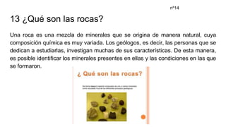 13 ¿Qué son las rocas?
Una roca es una mezcla de minerales que se origina de manera natural, cuya
composición química es muy variada. Los geólogos, es decir, las personas que se
dedican a estudiarlas, investigan muchas de sus características. De esta manera,
es posible identificar los minerales presentes en ellas y las condiciones en las que
se formaron.
nº14
 