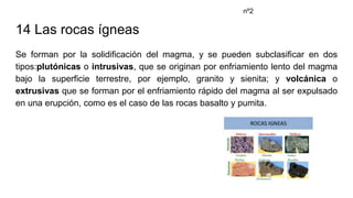 14 Las rocas ígneas
Se forman por la solidificación del magma, y se pueden subclasificar en dos
tipos:plutónicas o intrusivas, que se originan por enfriamiento lento del magma
bajo la superficie terrestre, por ejemplo, granito y sienita; y volcánica o
extrusivas que se forman por el enfriamiento rápido del magma al ser expulsado
en una erupción, como es el caso de las rocas basalto y pumita.
nº2
 