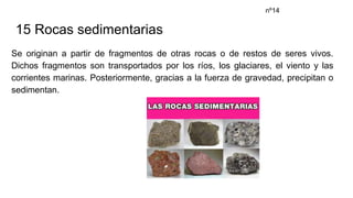 15 Rocas sedimentarias
Se originan a partir de fragmentos de otras rocas o de restos de seres vivos.
Dichos fragmentos son transportados por los ríos, los glaciares, el viento y las
corrientes marinas. Posteriormente, gracias a la fuerza de gravedad, precipitan o
sedimentan.
nº14
 