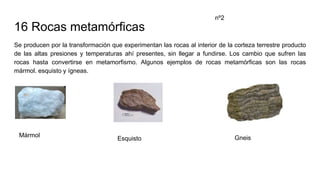 16 Rocas metamórficas
Se producen por la transformación que experimentan las rocas al interior de la corteza terrestre producto
de las altas presiones y temperaturas ahí presentes, sin llegar a fundirse. Los cambio que sufren las
rocas hasta convertirse en metamorfismo. Algunos ejemplos de rocas metamórficas son las rocas
mármol. esquisto y ígneas.
nº2
Mármol
Esquisto Gneis
 
