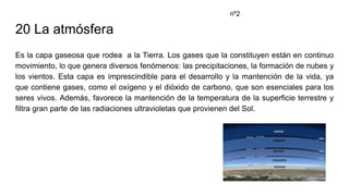 20 La atmósfera
Es la capa gaseosa que rodea a la Tierra. Los gases que la constituyen están en continuo
movimiento, lo que genera diversos fenómenos: las precipitaciones, la formación de nubes y
los vientos. Esta capa es imprescindible para el desarrollo y la mantención de la vida, ya
que contiene gases, como el oxígeno y el dióxido de carbono, que son esenciales para los
seres vivos. Además, favorece la mantención de la temperatura de la superficie terrestre y
filtra gran parte de las radiaciones ultravioletas que provienen del Sol.
nº2
 