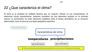 22 ¿Que caracteriza el clima?
El clima es el resultado de múltiples factores que, en conjunto, influyen en sus características. Al
determinar dichas características, podemos considerar los tres elementos aludidos en la actividad
anterior: la combinación de estos elementos establece tanto el tiempo atmosférico de un momento
determinado, como el clima de una región geográfica específica.
nº2
 