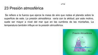 23 Presión atmosférica
Se refiere a la fuerza que ejerce la masa de aire que rodea al planeta sobre la
superficie de este. La presión atmosférica varía con la aktitud; por este motivo,
suele ser mayor a nivel del mar que en las cumbres de las montañas. La
temperatura también influye en la presión atmosférica.
nº14
 