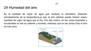 24 Humedad del aire
Es la cantidad de vapor de agua que contiene la atmósfera. Depende
principalmente de la temperatura,ya que el aire caliente puede retener mayor
cantidad de vapor de agua que el frío. Por ese motivo, en las zonas tropicales y
ecuatoriales el aire es caliente y húmedo, mientras que en las zonas frías el aire
es más seco.
nº2
 