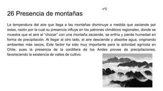 26 Presencia de montañas
La temperatura del aire que llega a las montañas disminuye a medida que asciende por
estas, razón por la cual su presencia influye en los patrones climáticos regionales, donde se
muestra que el aire al “chocar” con una montaña asciende, se enfría y pierde humedad en
forma de precipitación. Al llegar al otro lado, el aire desciende y absorbe agua, originando
ambientes más secos. Este factor ha sido muy importante para la actividad agrícola en
Chile, pues la presencia de la cordillera de los Andes provee de precipitaciones,
favoreciendo la existencia de valles de cultivo.
nº2
 