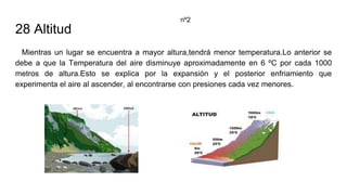 28 Altitud
Mientras un lugar se encuentra a mayor altura,tendrá menor temperatura.Lo anterior se
debe a que la Temperatura del aire disminuye aproximadamente en 6 ºC por cada 1000
metros de altura.Esto se explica por la expansión y el posterior enfriamiento que
experimenta el aire al ascender, al encontrarse con presiones cada vez menores.
nº2
 