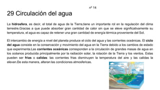 29 Circulación del agua
La hidrosfera, es decir, el total de agua de la Tierra,tiene un importante rol en la regulación del clima
terrestre.Gracias a que puede absorber gran cantidad de calor sin que se eleve significativamente su
temperatura, el agua es capaz de retener una gran cantidad de energía térmica proveniente del Sol.
El intercambio de energía a nivel del planeta produce el ciclo del agua y las corrientes oceánicas. El ciclo
del agua consiste en la conservación y movimiento del agua en la Tierra debido a los cambios de estado
que experimenta.Las corrientes oceánicas corresponden a la circulación de grandes masas de agua en
los océanos producida principalmente por la radiación solar, la rotación de la Tierra y los vientos. Estas
pueden ser frias o calidas: las corrientes frias disminuyen la temperatura del aire y las calidas la
elevan.De esta manera, alteran las condiciones atmosfericas.
nº 14
 