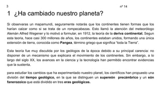 1 ¿Ha cambiado nuestro planeta?
Si observaras un mapamundi, seguramente notarás que los continentes tienen formas que los
harían calzar como si se trata de un rompecabezas. Esto llamó la atención del meteorólogo
Alemán Alfred Wegener y lo motivó a formular, en 1912, la teoría de la deriva continental. Segun
esta teoria, hace casi 300 millones de años, los continentes estaban unidos, formando una única
extensión de tierra, conocida como Pangea, término griego que significa “toda la Tierra”.
Esta teoría fue muy discutida por los geólogos de la época debido a su principal carencia: no
disponer de un mecanismo que explicara el movimiento de los continentes. Sin embargo, a lo
largo del siglo XX, los avances en la ciencia y la tecnología han permitido encontrar evidencias
que la sustenta.
para estudiar los cambios que ha experimentado nuestro planet, los científicos han propuesto una
división del tiempo geológico, en la que se distinguen un supereón precámbrico y un eón
fanerozoico que está dividido en tres eras geológicas.
3 nº 14
 