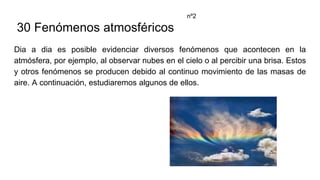 30 Fenómenos atmosféricos
Dia a dia es posible evidenciar diversos fenómenos que acontecen en la
atmósfera, por ejemplo, al observar nubes en el cielo o al percibir una brisa. Estos
y otros fenómenos se producen debido al continuo movimiento de las masas de
aire. A continuación, estudiaremos algunos de ellos.
nº2
 