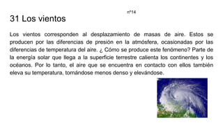 31 Los vientos
Los vientos corresponden al desplazamiento de masas de aire. Estos se
producen por las diferencias de presión en la atmósfera, ocasionadas por las
diferencias de temperatura del aire. ¿ Cómo se produce este fenómeno? Parte de
la energía solar que llega a la superficie terrestre calienta los continentes y los
océanos. Por lo tanto, el aire que se encuentra en contacto con ellos también
eleva su temperatura, tornándose menos denso y elevándose.
nº14
 