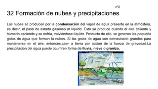 32 Formación de nubes y precipitaciones
Las nubes se producen por la condensación del vapor de agua presente en la atmósfera,
es decir, el paso de estado gaseoso al líquido. Esto se produce cuando el aire caliente y
húmedo asciende y se enfría, volviéndose líquido. Producto de ello, se generan las pequeña
gotas de agua que forman la nubes. Si las gotas de agua son demasioado grandes para
mantenerse en el aire, entonces,caen a tierra por accion de la fuerza de gravedad.La
precipitacion del agua puede ocurriren forma de lluvia, nieve o granizo.
nº2
 