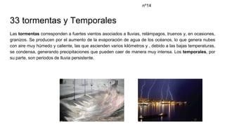 33 tormentas y Temporales
Las tormentas corresponden a fuertes vientos asociados a lluvias, relámpagos, truenos y, en ocasiones,
granizos. Se producen por el aumento de la evaporación de agua de los océanos, lo que genera nubes
con aire muy húmedo y caliente, las que ascienden varios kilómetros y , debido a las bajas temperaturas,
se condensa, generando precipitaciones que pueden caer de manera muy intensa. Los temporales, por
su parte, son periodos de lluvia persistente.
nº14
 