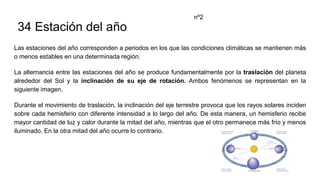 34 Estación del año
Las estaciones del año corresponden a periodos en los que las condiciones climáticas se mantienen más
o menos estables en una determinada región.
La alternancia entre las estaciones del año se produce fundamentalmente por la traslación del planeta
alrededor del Sol y la inclinación de su eje de rotación. Ambos fenómenos se representan en la
siguiente imagen.
Durante el movimiento de traslación, la inclinación del eje terrestre provoca que los rayos solares inciden
sobre cada hemisferio con diferente intensidad a lo largo del año. De esta manera, un hemisferio recibe
mayor cantidad de luz y calor durante la mitad del año, mientras que el otro permanece más frío y menos
iluminado. En la otra mitad del año ocurre lo contrario.
nº2
 
