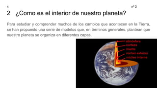 2 ¿Como es el interior de nuestro planeta?
Para estudiar y comprender muchos de los cambios que acontecen en la Tierra,
se han propuesto una serie de modelos que, en términos generales, plantean que
nuestro planeta se organiza en diferentes capas.
4 nº 2
 