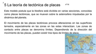 5 La teoría de tectónica de placas
Este modelo postula que la litosfera está dividida en varias secciones, conocidas
como placas tectónicas, que se mueven sobre la astenosfera impulsadas por la
dinámica del planeta.
El movimiento de las placas tectónicas provoca alteraciones en las superficies
terrestre, especialmente en las zonas en las estas interactúan. Las zonas de
contacto entre placas se denomina límites. Dependiendo de la dirección del
movimiento de las placas, pueden existir tres tipos de límites de placa.
7
nº14
 