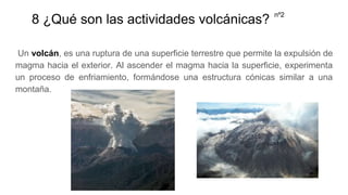 8 ¿Qué son las actividades volcánicas?
Un volcán, es una ruptura de una superficie terrestre que permite la expulsión de
magma hacia el exterior. Al ascender el magma hacia la superficie, experimenta
un proceso de enfriamiento, formándose una estructura cónicas similar a una
montaña.
nº2
 