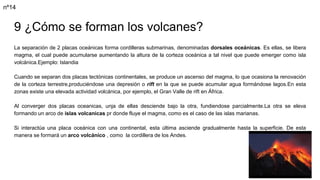9 ¿Cómo se forman los volcanes?
La separación de 2 placas oceánicas forma cordilleras submarinas, denominadas dorsales oceánicas. Es ellas, se libera
magma, el cual puede acumularse aumentando la altura de la corteza oceánica a tal nivel que puede emerger como isla
volcánica.Ejemplo: Islandia
Cuando se separan dos placas tectónicas continentales, se produce un ascenso del magma, lo que ocasiona la renovación
de la corteza terrestre,produciéndose una depresión o rift en la que se puede acumular agua formándose lagos.En esta
zonas existe una elevada actividad volcánica, por ejemplo, el Gran Valle de rift en África.
Al converger dos placas oceanicas, unja de ellas desciende bajo la otra, fundiendose parcialmente.La otra se eleva
formando un arco de islas volcanicas pr donde fluye el magma, como es el caso de las islas marianas.
Si interactúa una placa oceánica con una continental, esta última asciende gradualmente hasta la superficie. De esta
manera se formará un arco volcánico , como la cordillera de los Andes.
nº14
 