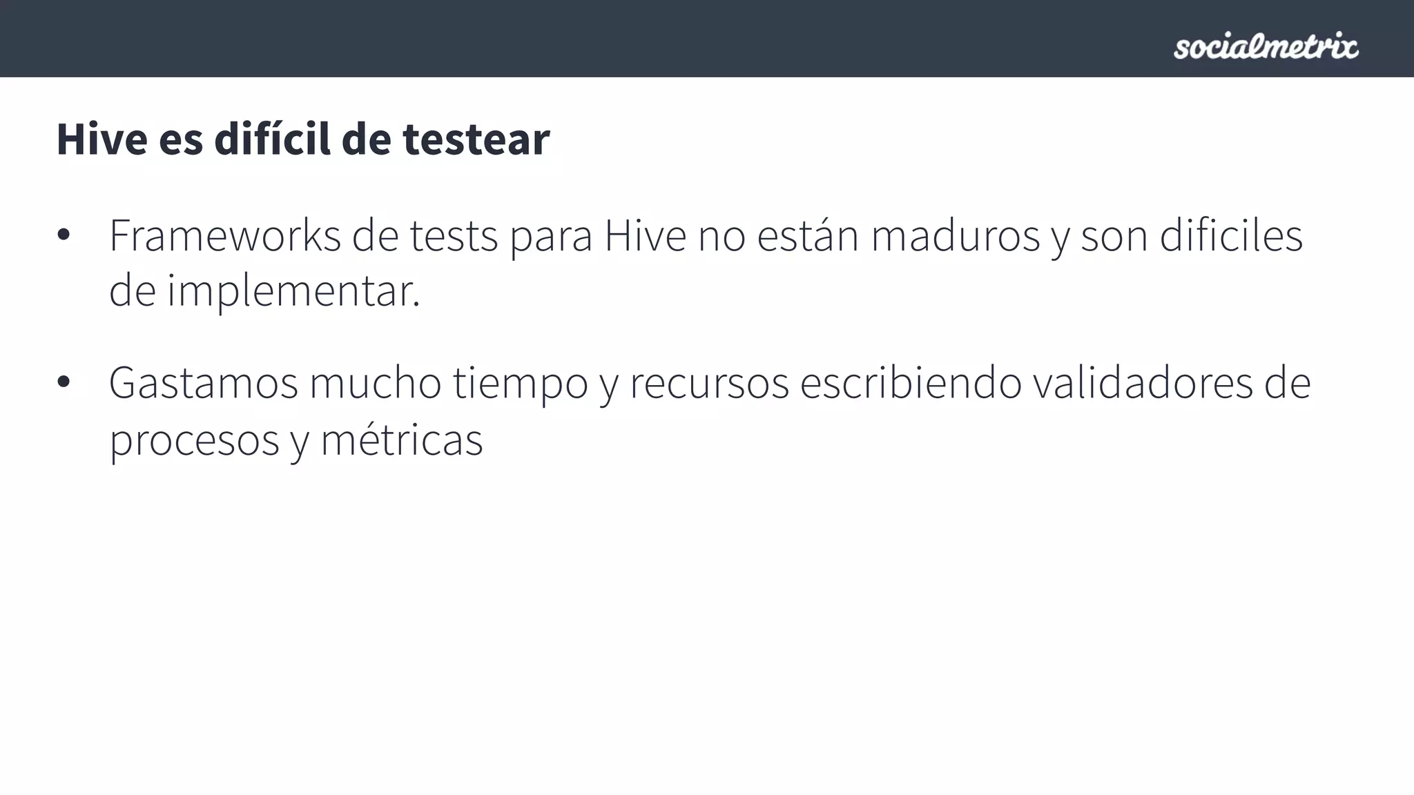 Hive es difícil de testear
•  Frameworks de tests para Hive no están maduros y son dificiles
de implementar.
•  Gastamos mucho tiempo y recursos escribiendo validadores de
procesos y métricas
 