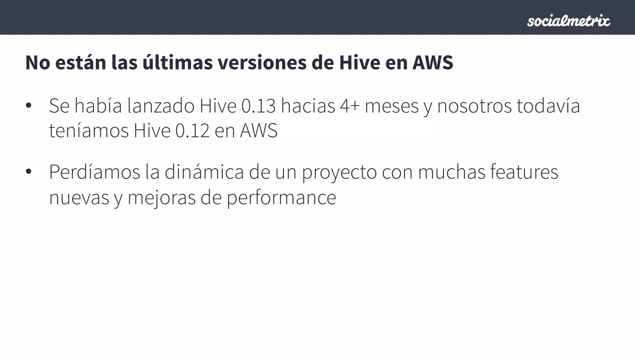 No están las últimas versiones de Hive en AWS
•  Se había lanzado Hive 0.13 hacias 4+ meses y nosotros todavía
teníamos Hive 0.12 en AWS
•  Perdíamos la dinámica de un proyecto con muchas features
nuevas y mejoras de performance
 