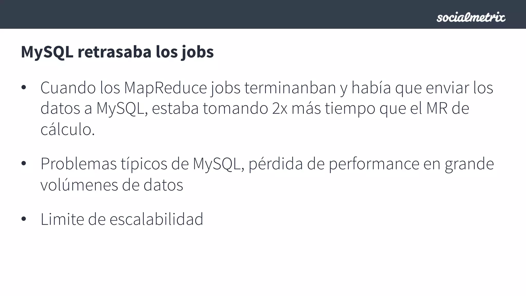 MySQL retrasaba los jobs
•  Cuando los MapReduce jobs terminanban y había que enviar los
datos a MySQL, estaba tomando 2x más tiempo que el MR de
cálculo.
•  Problemas típicos de MySQL, pérdida de performance en grande
volúmenes de datos
•  Limite de escalabilidad
 