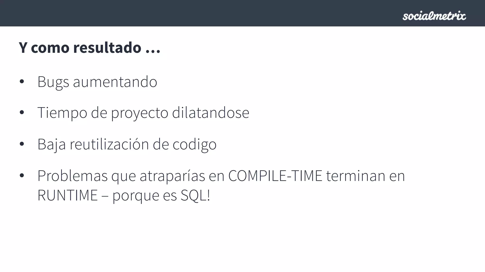 Y como resultado …
•  Bugs aumentando
•  Tiempo de proyecto dilatandose
•  Baja reutilización de codigo
•  Problemas que atraparías en COMPILE-TIME terminan en
RUNTIME – porque es SQL!
 