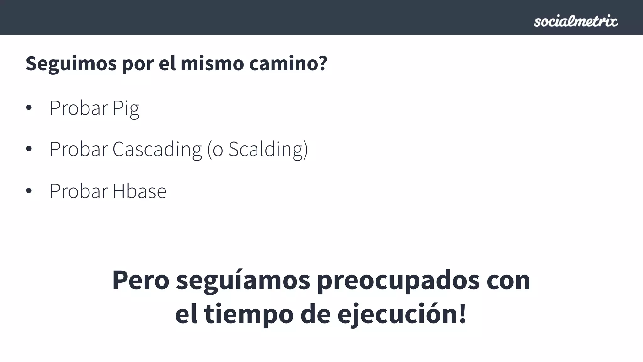 Seguimos por el mismo camino?
•  Probar Pig
•  Probar Cascading (o Scalding)
•  Probar Hbase
Pero seguíamos preocupados con
el tiempo de ejecución!
 