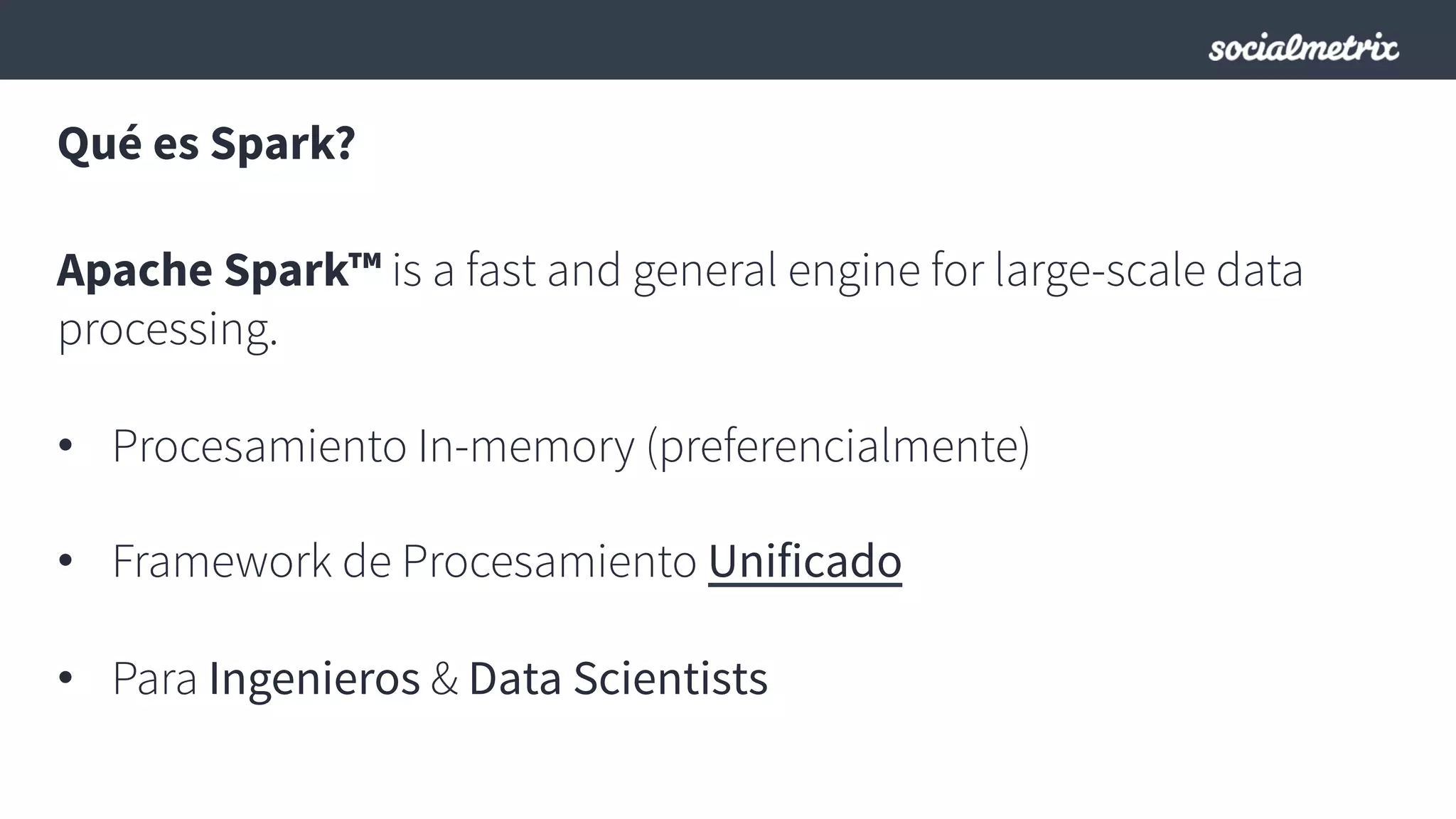 Qué es Spark?
Apache Spark™ is a fast and general engine for large-scale data
processing.
•  Procesamiento In-memory (preferencialmente)
•  Framework de Procesamiento Unificado
•  Para Ingenieros & Data Scientists
 