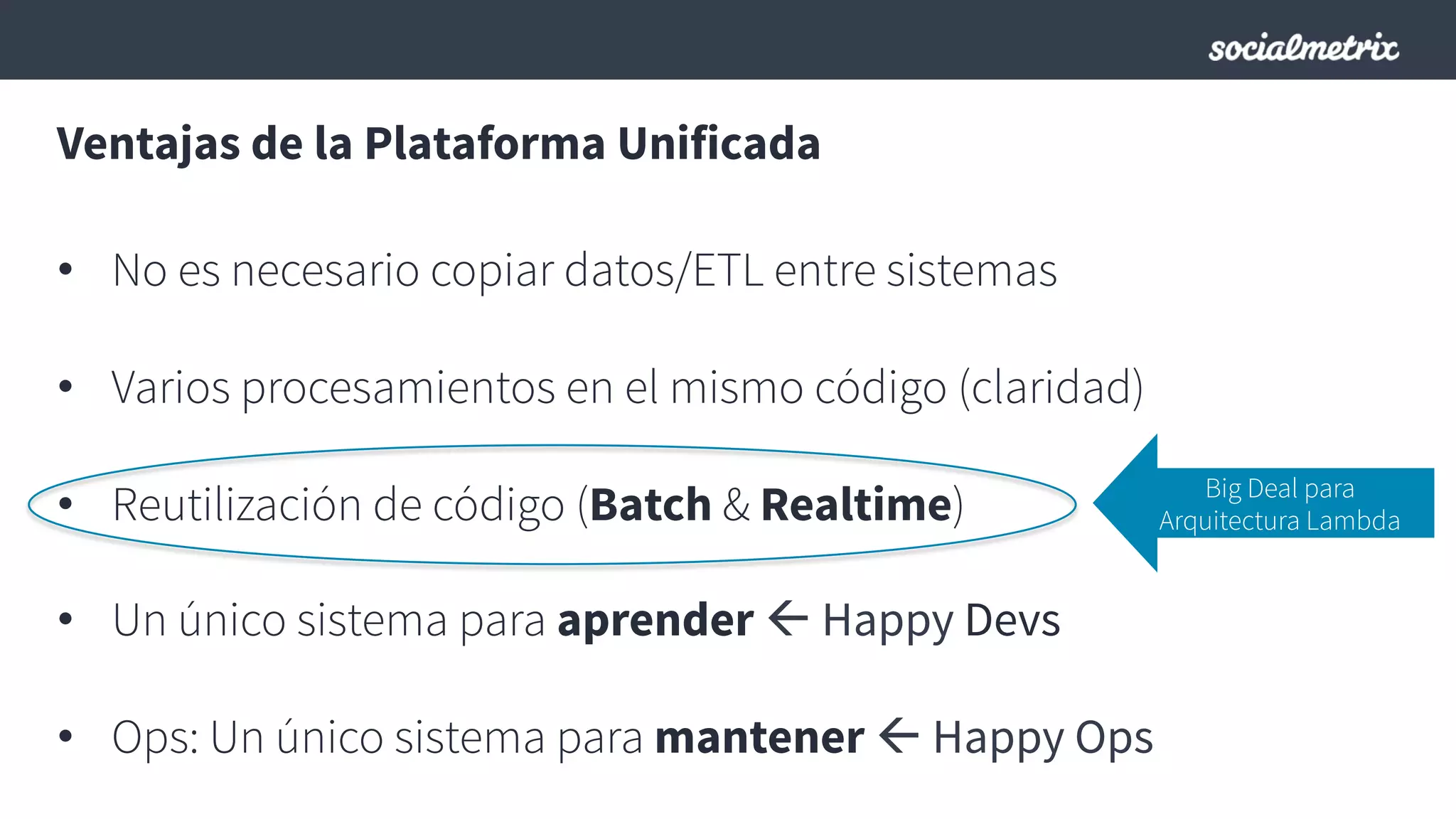 Ventajas de la Plataforma Unificada
•  No es necesario copiar datos/ETL entre sistemas
•  Varios procesamientos en el mismo código (claridad)
•  Reutilización de código (Batch & Realtime)
•  Un único sistema para aprender ß Happy Devs
•  Ops: Un único sistema para mantener ß Happy Ops
Big Deal para
Arquitectura Lambda
 