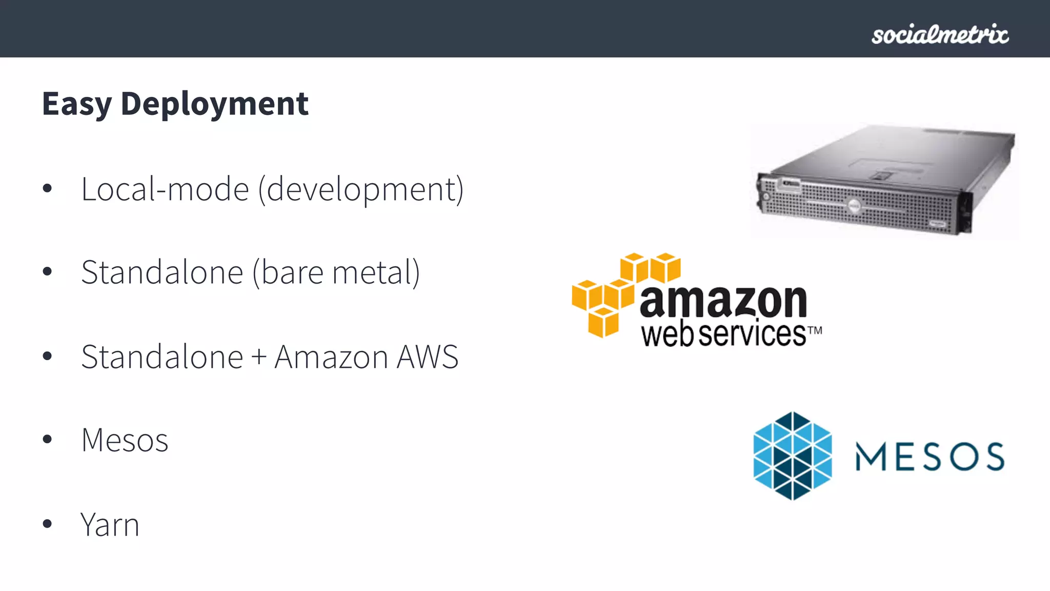 Easy Deployment
•  Local-mode (development)
•  Standalone (bare metal)
•  Standalone + Amazon AWS
•  Mesos
•  Yarn
 